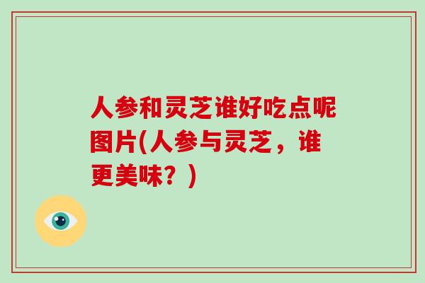 人参和灵芝谁好吃点呢图片(人参与灵芝，谁更美味？)