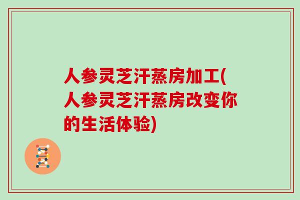 人参灵芝汗蒸房加工(人参灵芝汗蒸房改变你的生活体验)