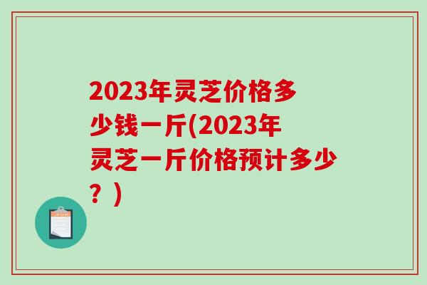2023年灵芝价格多少钱一斤(2023年灵芝一斤价格预计多少？)