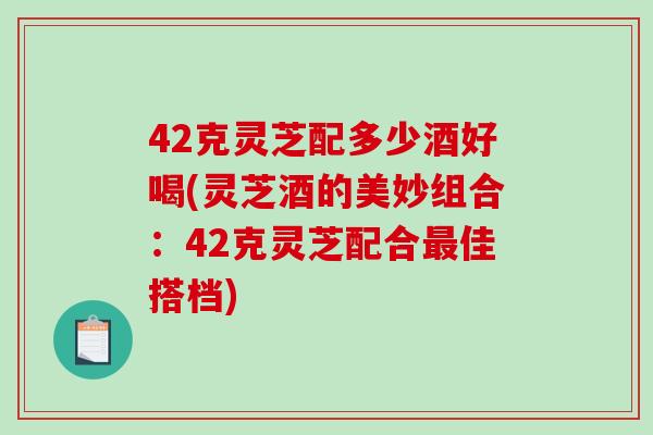 42克灵芝配多少酒好喝(灵芝酒的美妙组合：42克灵芝配合佳搭档)