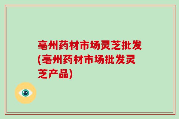 亳州药材市场灵芝批发(亳州药材市场批发灵芝产品) 亳州药材市场灵芝批发(亳州药材市场批发灵芝产品)