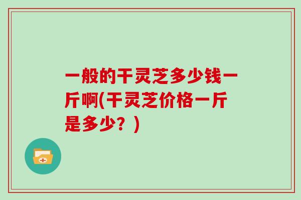 一般的干灵芝多少钱一斤啊(干灵芝价格一斤是多少？)