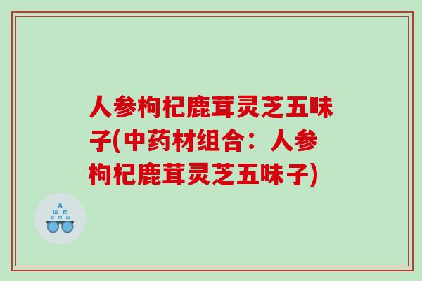 人参枸杞鹿茸灵芝五味子(材组合:人参枸杞鹿茸灵芝五味子) 人参枸杞鹿茸灵芝五味子(材组合:人参枸杞鹿茸灵芝五味子)