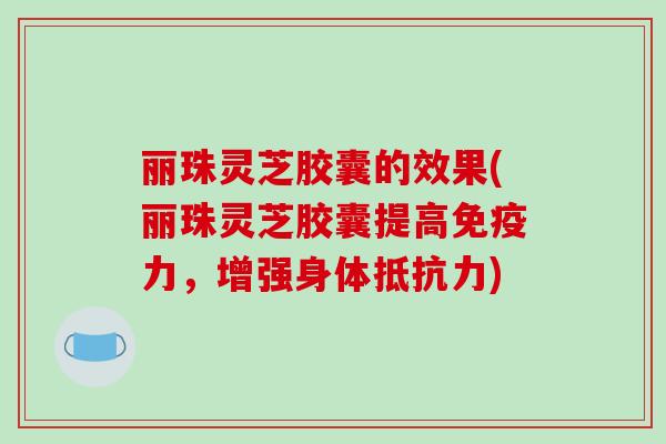 丽珠灵芝胶囊的效果(丽珠灵芝胶囊提高免疫力，增强身体抵抗力)