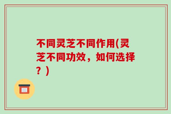 不同灵芝不同作用(灵芝不同功效，如何选择？)