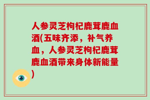 人参灵芝枸杞鹿茸鹿酒(五味齐添,,人参灵芝枸杞鹿茸鹿酒带来身体新能量) 人参灵芝枸杞鹿茸鹿酒(五味齐添,,人参灵芝枸杞鹿茸鹿酒带来身体新能量)