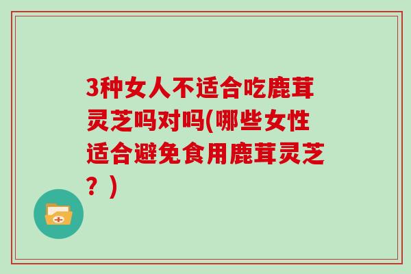 3种女人不适合吃鹿茸灵芝吗对吗(哪些女性适合避免食用鹿茸灵芝?) 3种女人不适合吃鹿茸灵芝吗对吗(哪些女性适合避免食用鹿茸灵芝?)