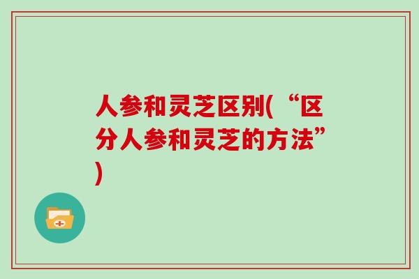人参和灵芝区别(“区分人参和灵芝的方法”) 人参和灵芝区别(“区分人参和灵芝的方法”)