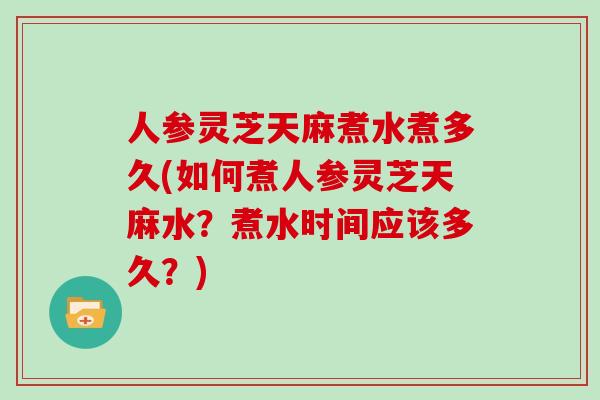 人参灵芝天麻煮水煮多久(如何煮人参灵芝天麻水？煮水时间应该多久？)