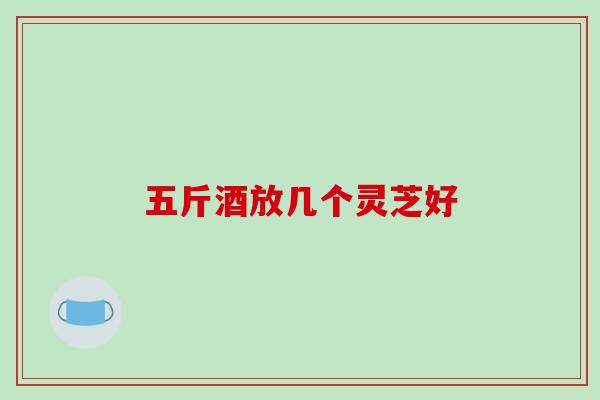 五斤酒放几个灵芝好 五斤酒放几个灵芝好