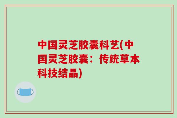 中国灵芝胶囊科艺(中国灵芝胶囊：传统草本科技结晶)