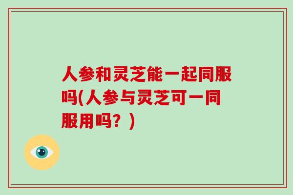 人参和灵芝能一起同服吗(人参与灵芝可一同服用吗？)