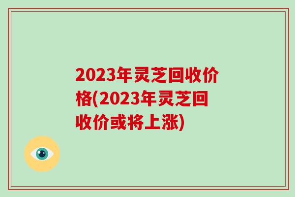 2023年灵芝回收价格(2023年灵芝回收价或将上涨) 2023年灵芝回收价格(2023年灵芝回收价或将上涨)