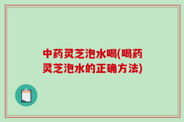 灵芝泡水喝(喝药灵芝泡水的正确方法) 灵芝泡水喝(喝药灵芝泡水的正确方法)
