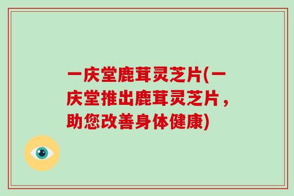 一庆堂鹿茸灵芝片(一庆堂推出鹿茸灵芝片，助您改善身体健康)