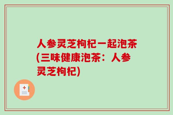 人参灵芝枸杞一起泡茶(三味健康泡茶:人参灵芝枸杞) 人参灵芝枸杞一起泡茶(三味健康泡茶:人参灵芝枸杞)