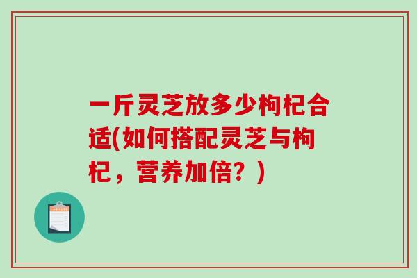 一斤灵芝放多少枸杞合适(如何搭配灵芝与枸杞,营养加倍?) 一斤灵芝放多少枸杞合适(如何搭配灵芝与枸杞,营养加倍?)