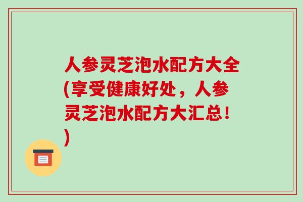 人参灵芝泡水配方大全(享受健康好处,人参灵芝泡水配方大汇总!) 人参灵芝泡水配方大全(享受健康好处,人参灵芝泡水配方大汇总!)