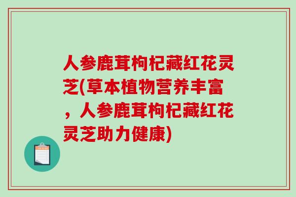 人参鹿茸枸杞藏红花灵芝(草本植物营养丰富,人参鹿茸枸杞藏红花灵芝助力健康) 人参鹿茸枸杞藏红花灵芝(草本植物营养丰富,人参鹿茸枸杞藏红花灵芝助力健康)