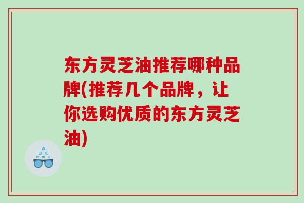 东方灵芝油推荐哪种品牌(推荐几个品牌，让你选购优质的东方灵芝油)