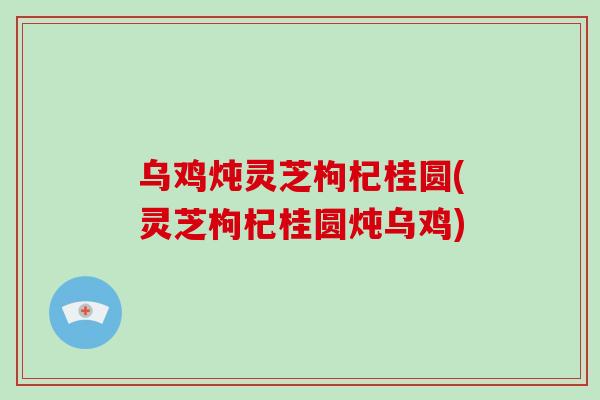 乌鸡炖灵芝枸杞桂圆(灵芝枸杞桂圆炖乌鸡)