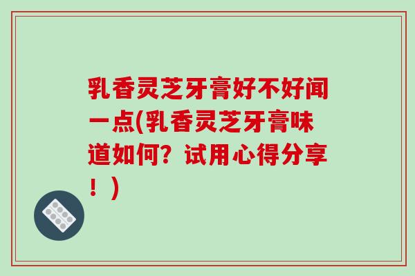 乳香灵芝牙膏好不好闻一点(乳香灵芝牙膏味道如何？试用心得分享！)