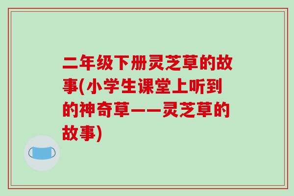 二年级下册灵芝草的故事(小学生课堂上听到的神奇草——灵芝草的故事)
