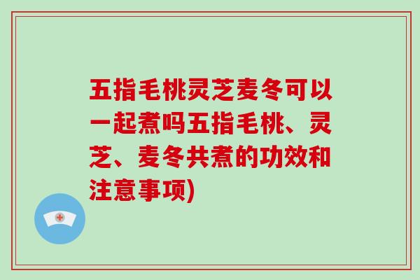 五指毛桃灵芝麦冬可以一起煮吗五指毛桃、灵芝、麦冬共煮的功效和注意事项)