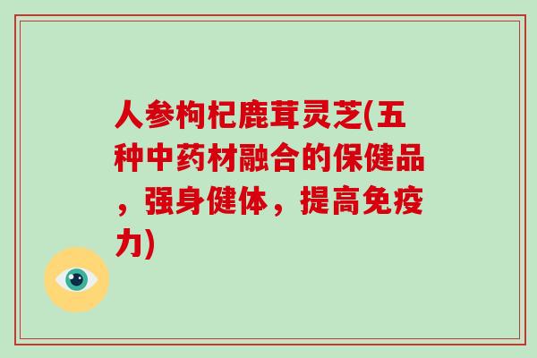 人参枸杞鹿茸灵芝(五种材融合的保健品，强身健体，提高免疫力)