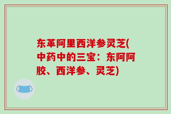 东革阿里西洋参灵芝(中的三宝：东阿阿胶、西洋参、灵芝)