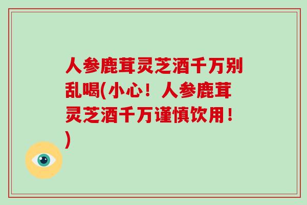 人参鹿茸灵芝酒千万别乱喝(小心！人参鹿茸灵芝酒千万谨慎饮用！)