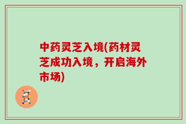 灵芝入境(药材灵芝成功入境，开启海外市场)