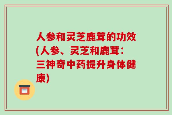 人参和灵芝鹿茸的功效(人参、灵芝和鹿茸：三神奇提升身体健康)