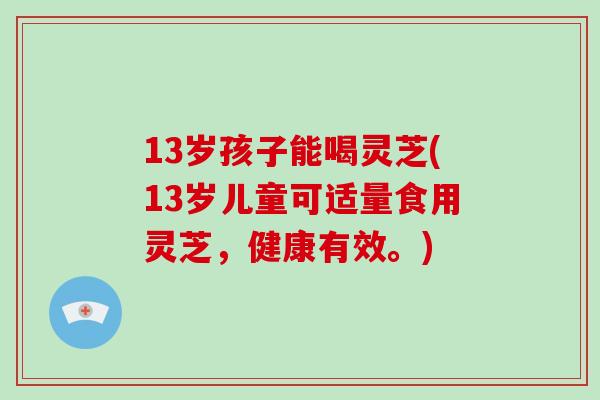 13岁孩子能喝灵芝(13岁儿童可适量食用灵芝，健康有效。)