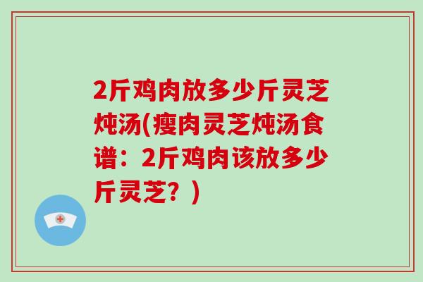 2斤鸡肉放多少斤灵芝炖汤(瘦肉灵芝炖汤食谱：2斤鸡肉该放多少斤灵芝？)