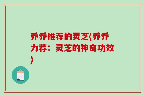 乔乔推荐的灵芝(乔乔力荐:灵芝的神奇功效) 乔乔推荐的灵芝(乔乔力荐:灵芝的神奇功效)