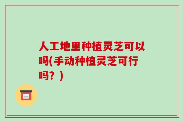 人工地里种植灵芝可以吗(手动种植灵芝可行吗？)