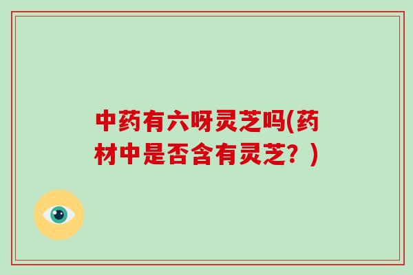 有六呀灵芝吗(药材中是否含有灵芝？)