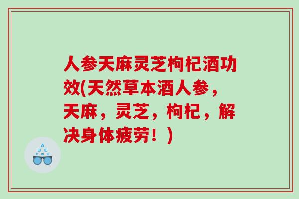 人参天麻灵芝枸杞酒功效(天然草本酒人参，天麻，灵芝，枸杞，解决身体疲劳！)