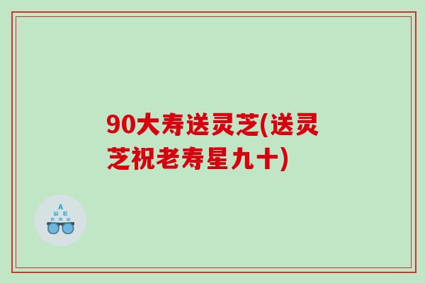 90大寿送灵芝(送灵芝祝老寿星九十) 90大寿送灵芝(送灵芝祝老寿星九十)