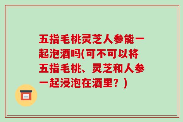 五指毛桃灵芝人参能一起泡酒吗(可不可以将五指毛桃、灵芝和人参一起浸泡在酒里？)