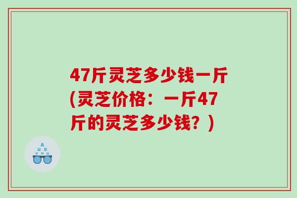 47斤灵芝多少钱一斤(灵芝价格:一斤47斤的灵芝多少钱?) 47斤灵芝多少钱一斤(灵芝价格:一斤47斤的灵芝多少钱?)