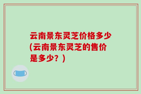 云南景东灵芝价格多少(云南景东灵芝的售价是多少？)