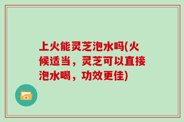 上火能灵芝泡水吗(火候适当，灵芝可以直接泡水喝，功效更佳)