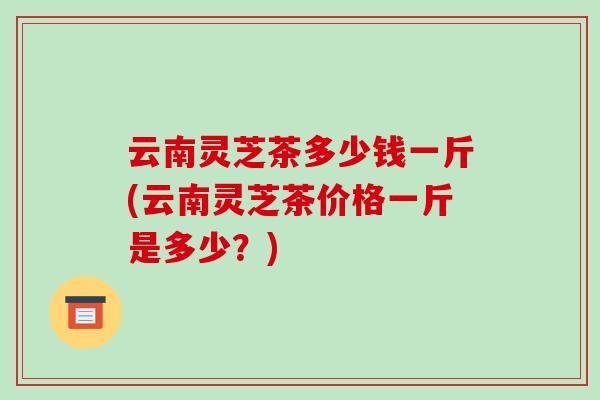 云南灵芝茶多少钱一斤(云南灵芝茶价格一斤是多少？)