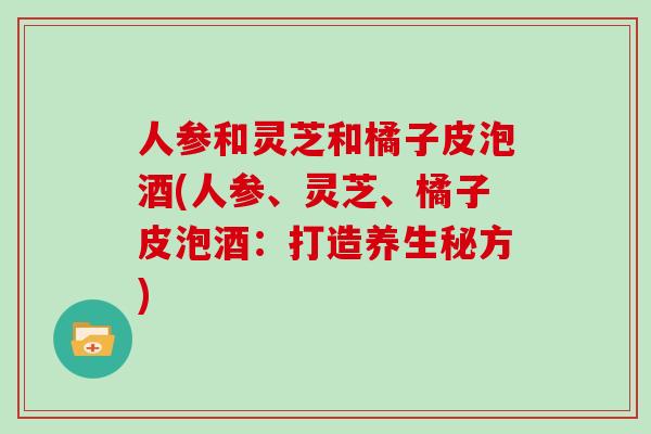 人参和灵芝和橘子皮泡酒(人参、灵芝、橘子皮泡酒：打造养生秘方)