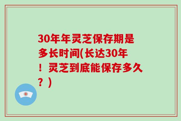 30年年灵芝保存期是多长时间(长达30年！灵芝到底能保存多久？)