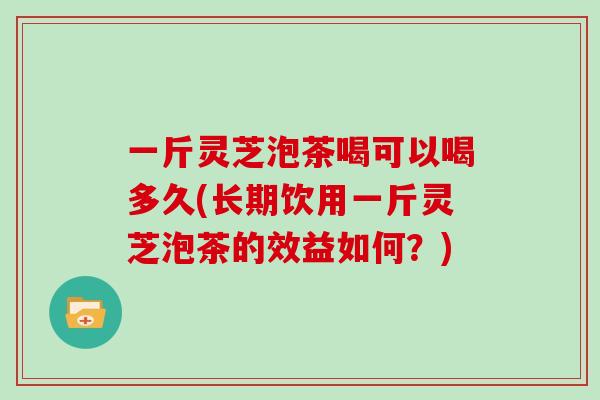 一斤灵芝泡茶喝可以喝多久(长期饮用一斤灵芝泡茶的效益如何?) 一斤灵芝泡茶喝可以喝多久(长期饮用一斤灵芝泡茶的效益如何?)
