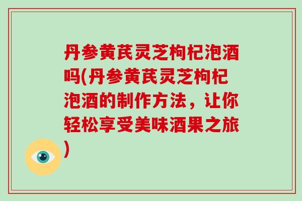 丹参黄芪灵芝枸杞泡酒吗(丹参黄芪灵芝枸杞泡酒的制作方法，让你轻松享受美味酒果之旅)