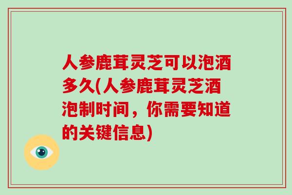 人参鹿茸灵芝可以泡酒多久(人参鹿茸灵芝酒泡制时间，你需要知道的关键信息)